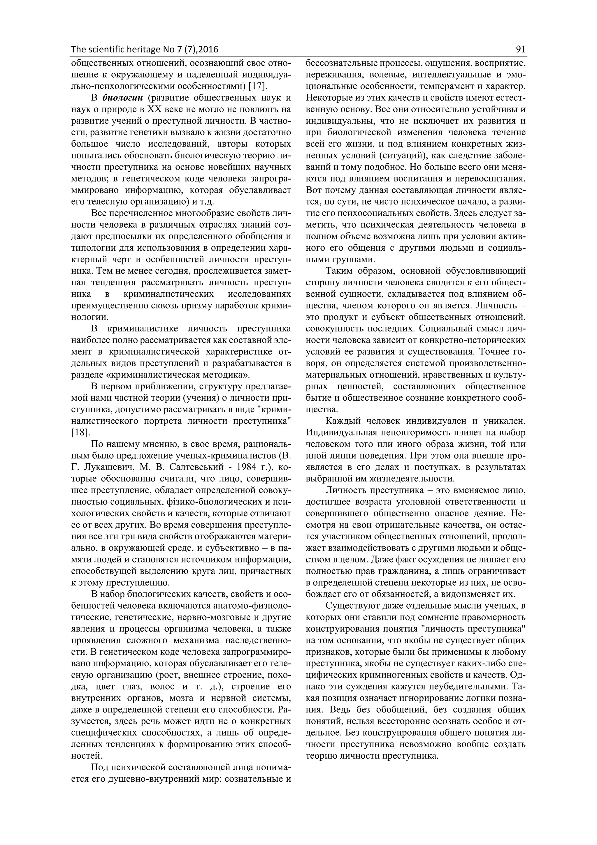 The scientific heritage No 7 (7),2016 91
общественных отношений, осознающий свое отно-
шение к окружающему и наделенный индивидуа-
льно-психологическими особенностями) [17].
В биологии (развитие общественных наук и
наук о природе в XX веке не могло не повлиять на
развитие учений о преступной личности. В частно-
сти, развитие генетики вызвало к жизни достаточно
большое число исследований, авторы которых
попытались обосновать биологическую теорию ли-
чности преступника на основе новейших научных
методов; в генетическом коде человека запрогра-
ммировано информацию, которая обуславливает
его телесную организацию) и т.д.
Все перечисленное многообразие свойств лич-
ности человека в различных отраслях знаний соз-
дают предпосылки их определенного обобщения и
типологии для использования в определении хара-
ктерный черт и особенностей личности преступ-
ника. Тем не менее сегодня, прослеживается замет-
ная тенденция рассматривать личность преступ-
ника в криминалистических исследованиях
преимущественно сквозь призму наработок крими-
нологии.
В криминалистике личность преступника
наиболее полно рассматривается как составной эле-
мент в криминалистической характеристике от-
дельных видов преступлений и разрабатывается в
разделе «криминалистическая методика».
В первом приближении, структуру предлагае-
мой нами частной теории (учения) о личности при-
ступника, допустимо рассматривать в виде "крими-
налистического портрета личности преступника"
[18].
По нашему мнению, в свое время, рациональ-
ным было предложение ученых-криминалистов (В.
Г. Лукашевич, М. В. Салтевський - 1984 г.), ко-
торые обоснованно считали, что лицо, совершив-
шее преступление, обладает определенной совоку-
пностью социальных, фізико-биологических и пси-
хологических свойств и качеств, которые отличают
ее от всех других. Во время совершения преступле-
ния все эти три вида свойств отображаются матери-
ально, в окружающей среде, и субъективно – в па-
мяти людей и становятся источником информации,
способствущей выделению круга лиц, причастных
к этому преступлению.
В набор биологических качеств, свойств и осо-
бенностей человека включаются анатомо-физиоло-
гические, генетические, нервно-мозговые и другие
явления и процессы организма человека, а также
проявления сложного механизма наследственно-
сти. В генетическом коде человека запрограммиро-
вано информацию, которая обуславливает его теле-
сную организацию (рост, внешнее строение, похо-
дка, цвет глаз, волос и т. д.), строение его
внутренних органов, мозга и нервной системы,
даже в определенной степени его способности. Ра-
зумеется, здесь речь может идти не о конкретных
специфических способностях, а лишь об опреде-
ленных тенденциях к формированию этих способ-
ностей.
Под психической составляющей лица понима-
ется его душевно-внутренний мир: сознательные и
бессознательные процессы, ощущения, восприятие,
переживания, волевые, интеллектуальные и эмо-
циональные особенности, темперамент и характер.
Некоторые из этих качеств и свойств имеют естест-
венную основу. Все они относительно устойчивы и
индивидуальны, что не исключает их развития и
при биологической изменения человека течение
всей его жизни, и под влиянием конкретных жиз-
ненных условий (ситуаций), как следствие заболе-
ваний и тому подобное. Но больше всего они меня-
ются под влиянием воспитания и перевоспитания.
Вот почему данная составляющая личности являе-
тся, по сути, не чисто психическое начало, а разви-
тие его психосоциальных свойств. Здесь следует за-
метить, что психическая деятельность человека в
полном объеме возможна лишь при условии актив-
ного его общения с другими людьми и социаль-
ными группами.
Таким образом, основной обусловливающий
сторону личности человека сводится к его общест-
венной сущности, складывается под влиянием об-
щества, членом которого он является. Личность –
это продукт и субъект общественных отношений,
совокупность последних. Социальный смысл лич-
ности человека зависит от конкретно-исторических
условий ее развития и существования. Точнее го-
воря, он определяется системой производственно-
материальных отношений, нравственных и культу-
рных ценностей, составляющих общественное
бытие и общественное сознание конкретного сооб-
щества.
Каждый человек индивидуален и уникален.
Индивидуальная неповторимость влияет на выбор
человеком того или иного образа жизни, той или
иной линии поведения. При этом она внешне про-
является в его делах и поступках, в результатах
выбранной им жизнедеятельности.
Личность преступника – это вменяемое лицо,
достигшее возраста уголовной ответственности и
совершившего общественно опасное деяние. Не-
смотря на свои отрицательные качества, он остае-
тся участником общественных отношений, продол-
жает взаимодействовать с другими людьми и обще-
ством в целом. Даже факт осуждения не лишает его
полностью прав гражданина, а лишь ограничивает
в определенной степени некоторые из них, не осво-
бождает его от обязанностей, а видоизменяет их.
Существуют даже отдельные мысли ученых, в
которых они ставили под сомнение правомерность
конструирования понятия "личность преступника"
на том основании, что якобы не существует общих
признаков, которые были бы применимы к любому
преступника, якобы не существует каких-либо спе-
цифических криминогенных свойств и качеств. Од-
нако эти суждения кажутся неубедительными. Та-
кая позиция означает игнорирование логики позна-
ния. Ведь без обобщений, без создания общих
понятий, нельзя всесторонне осознать особое и от-
дельное. Без конструирования общего понятия ли-
чности преступника невозможно вообще создать
теорию личности преступника.
 