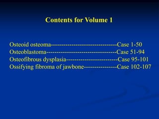 Contents for Volume 1


Osteoid osteoma--------------------------------Case 1-50
Osteoblastoma----------------------------------Case 51-94
Osteofibrous dysplasia-------------------------Case 95-101
Ossifying fibroma of jawbone----------------Case 102-107
 