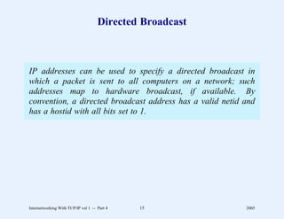 Directed Broadcast



IP addresses can be used to specify a directed broadcast in
which a packet is sent to all computers on a network; such
addresses map to hardware broadcast, if available. By
convention, a directed broadcast address has a valid netid and
has a hostid with all bits set to 1.




Internetworking With TCP/IP vol 1 -- Part 4   15           2005
 