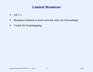 Limited Broadcast

d All 1’s
d Broadcast limited to local network only (no forwarding)
d Useful for bootstrapping




Internetworking With TCP/IP vol 1 -- Part 4   16            2005
 