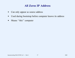 All Zeros IP Address

d Can only appear as source address
d Used during bootstrap before computer knows its address
d Means ‘‘this’’ computer




Internetworking With TCP/IP vol 1 -- Part 4   17            2005
 