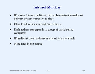 Internet Multicast

d IP allows Internet multicast, but no Internet-wide multicast
  delivery system currently in place
d Class D addresses reserved for multicast
d Each address corresponds to group of participating
  computers
d IP multicast uses hardware multicast when available
d More later in the course




Internetworking With TCP/IP vol 1 -- Part 4   18             2005
 