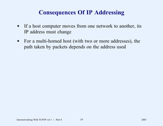 Consequences Of IP Addressing

d If a host computer moves from one network to another, its
  IP address must change
d For a multi-homed host (with two or more addresses), the
  path taken by packets depends on the address used




Internetworking With TCP/IP vol 1 -- Part 4   19             2005
 