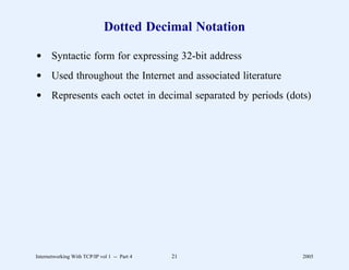Dotted Decimal Notation

d Syntactic form for expressing 32-bit address
d Used throughout the Internet and associated literature
d Represents each octet in decimal separated by periods (dots)




Internetworking With TCP/IP vol 1 -- Part 4   21            2005
 