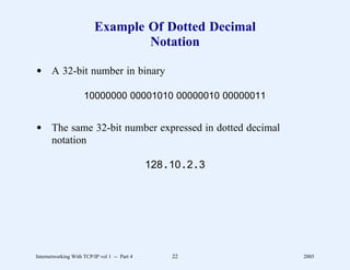 Example Of Dotted Decimal
                                  Notation

d A 32-bit number in binary

                     10000000 00001010 00000010 00000011


d The same 32-bit number expressed in dotted decimal
  notation

                                              128 . 10 . 2 . 3




Internetworking With TCP/IP vol 1 -- Part 4          22          2005
 