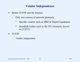 Vendor Independence

d Before TCP/IP and the Internet
       –      Only two sources of network protocols
              *      Speciﬁc vendors such as IBM or Digital Equipment
              *      Standards bodies such as the ITU (formerly known
                     as CCITT)
d TCP/IP
       –      Vendor independent




Internetworking With TCP/IP vol 1 -- Part 1   10                        2005
 