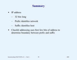 Summary

d IP address
       –      32 bits long
       –      Preﬁx identiﬁes network
       –      Sufﬁx identiﬁes host
d Classful addressing uses ﬁrst few bits of address to
  determine boundary between preﬁx and sufﬁx




Internetworking With TCP/IP vol 1 -- Part 4      30      2005
 