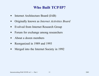 Who Built TCP/IP?

d Internet Architecture Board (IAB)
d Originally known as Internet Activities Board
d Evolved from Internet Research Group
d Forum for exchange among researchers
d About a dozen members
d Reorganized in 1989 and 1993
d Merged into the Internet Society in 1992




Internetworking With TCP/IP vol 1 -- Part 1   11        2005
 