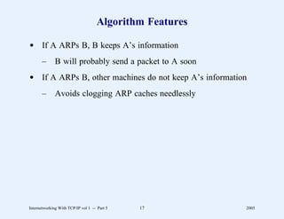 Algorithm Features

d If A ARPs B, B keeps A’s information
       –      B will probably send a packet to A soon
d If A ARPs B, other machines do not keep A’s information
       –      Avoids clogging ARP caches needlessly




Internetworking With TCP/IP vol 1 -- Part 5   17         2005
 