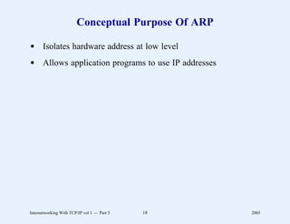 Conceptual Purpose Of ARP

d Isolates hardware address at low level
d Allows application programs to use IP addresses




Internetworking With TCP/IP vol 1 -- Part 5   18     2005
 