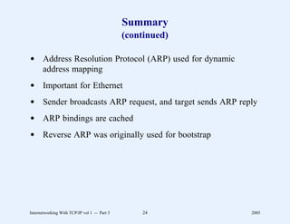 Summary
                                              (continued)

d Address Resolution Protocol (ARP) used for dynamic
  address mapping
d Important for Ethernet
d Sender broadcasts ARP request, and target sends ARP reply
d ARP bindings are cached
d Reverse ARP was originally used for bootstrap




Internetworking With TCP/IP vol 1 -- Part 5       24        2005
 
