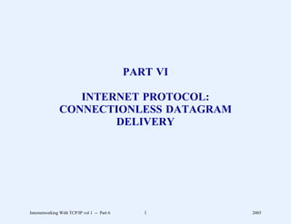 PART VI

                  INTERNET PROTOCOL:
               CONNECTIONLESS DATAGRAM
                       DELIVERY




Internetworking With TCP/IP vol 1 -- Part 6      1      2005
 