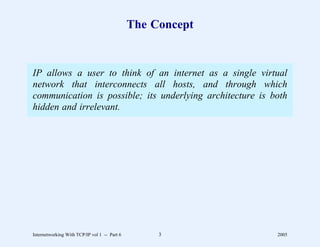 The Concept


IP allows a user to think of an internet as a single virtual
network that interconnects all hosts, and through which
communication is possible; its underlying architecture is both
hidden and irrelevant.




Internetworking With TCP/IP vol 1 -- Part 6        3        2005
 
