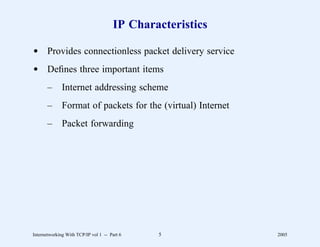 IP Characteristics

d Provides connectionless packet delivery service
d Deﬁnes three important items
       –      Internet addressing scheme
       –      Format of packets for the (virtual) Internet
       –      Packet forwarding




Internetworking With TCP/IP vol 1 -- Part 6   5              2005
 
