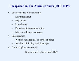 Encapsulation For Avian Carriers (RFC 1149)

d Characteristics of avian carrier
   –   Low throughput
   –   High delay
   –   Low altitude
   –   Point-to-point communication
   –   Intrinsic collision avoidance
d Encapsulation
   –   Write in hexadecimal on scroll of paper
   –   Attach to bird’s leg with duct tape
d For an implementation see

                 http://www.blug.linux.no/rfc1149
 