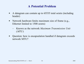 A Potential Problem

d A datagram can contain up to 65535 total octets (including
  header)
d Network hardware limits maximum size of frame (e.g.,
  Ethernet limited to 1500 octets)
       –      Known as the network Maximum Transmission Unit
              (MTU)
d Question: how is encapsulation handled if datagram exceeds
  network MTU?




Internetworking With TCP/IP vol 1 -- Part 6   16               2005
 