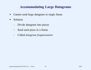 Accommodating Large Datagrams

d Cannot send large datagram in single frame
d Solution
       –      Divide datagram into pieces
       –      Send each piece in a frame
       –      Called datagram fragmentation




Internetworking With TCP/IP vol 1 -- Part 6   18   2005
 