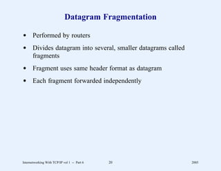 Datagram Fragmentation

d Performed by routers
d Divides datagram into several, smaller datagrams called
  fragments
d Fragment uses same header format as datagram
d Each fragment forwarded independently




Internetworking With TCP/IP vol 1 -- Part 6   20            2005
 