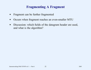 Fragmenting A Fragment

d Fragment can be further fragmented
d Occurs when fragment reaches an even-smaller MTU
d Discussion: which ﬁelds of the datagram header are used,
  and what is the algorithm?




Internetworking With TCP/IP vol 1 -- Part 6   22             2005
 