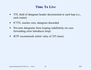 Time To Live

d TTL ﬁeld of datagram header decremented at each hop (i.e.,
  each router)
d If TTL reaches zero, datagram discarded
d Prevents datagrams from looping indeﬁnitely (in case
  forwarding error introduces loop)
d IETF recommends initial value of 255 (max)




Internetworking With TCP/IP vol 1 -- Part 6        24        2005
 