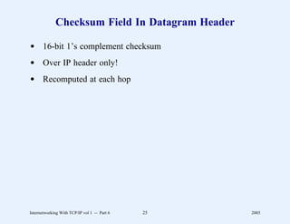 Checksum Field In Datagram Header

d 16-bit 1’s complement checksum
d Over IP header only!
d Recomputed at each hop




Internetworking With TCP/IP vol 1 -- Part 6   25   2005
 