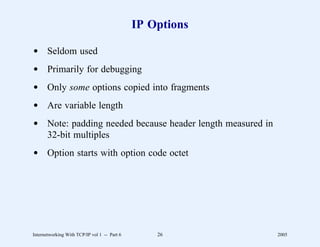 IP Options

d Seldom used
d Primarily for debugging
d Only some options copied into fragments
d Are variable length
d Note: padding needed because header length measured in
  32-bit multiples
d Option starts with option code octet




Internetworking With TCP/IP vol 1 -- Part 6       26       2005
 