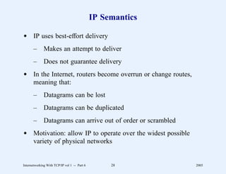 IP Semantics

d IP uses best-effort delivery
       –      Makes an attempt to deliver
       –      Does not guarantee delivery
d In the Internet, routers become overrun or change routes,
  meaning that:
       –      Datagrams can be lost
       –      Datagrams can be duplicated
       –      Datagrams can arrive out of order or scrambled
d Motivation: allow IP to operate over the widest possible
  variety of physical networks


Internetworking With TCP/IP vol 1 -- Part 6        28          2005
 