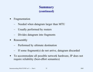 Summary
                                              (continued)

d Fragmentation
       –      Needed when datagram larger than MTU
       –      Usually performed by routers
       –      Divides datagram into fragments
d Reassembly
       –      Performed by ultimate destination
       –      If some fragment(s) do not arrive, datagram discarded
d To accommodate all possible network hardware, IP does not
  require reliability (best-effort semantics)


Internetworking With TCP/IP vol 1 -- Part 6       31                  2005
 
