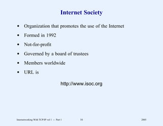 Internet Society

d Organization that promotes the use of the Internet
d Formed in 1992
d Not-for-proﬁt
d Governed by a board of trustees
d Members worldwide
d URL is

                                         http://www.isoc.org




Internetworking With TCP/IP vol 1 -- Part 1      16            2005
 
