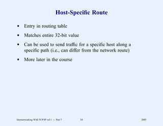Host-Speciﬁc Route

d Entry in routing table
d Matches entire 32-bit value
d Can be used to send trafﬁc for a speciﬁc host along a
  speciﬁc path (i.e., can differ from the network route)
d More later in the course




Internetworking With TCP/IP vol 1 -- Part 7   16           2005
 
