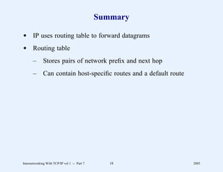 Summary

d IP uses routing table to forward datagrams
d Routing table
       –      Stores pairs of network preﬁx and next hop
       –      Can contain host-speciﬁc routes and a default route




Internetworking With TCP/IP vol 1 -- Part 7      18                 2005
 