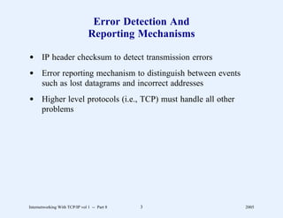 Error Detection And
                                Reporting Mechanisms

d IP header checksum to detect transmission errors
d Error reporting mechanism to distinguish between events
  such as lost datagrams and incorrect addresses
d Higher level protocols (i.e., TCP) must handle all other
  problems




Internetworking With TCP/IP vol 1 -- Part 8   3              2005
 