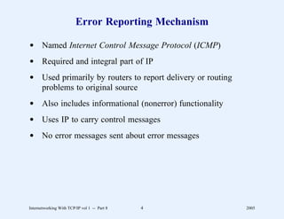Error Reporting Mechanism

d Named Internet Control Message Protocol (ICMP)
d Required and integral part of IP
d Used primarily by routers to report delivery or routing
  problems to original source
d Also includes informational (nonerror) functionality
d Uses IP to carry control messages
d No error messages sent about error messages




Internetworking With TCP/IP vol 1 -- Part 8   4             2005
 