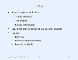 RFCs

d Series of reports that include
       –      TCP/IP protocols
       –      The Internet
       –      Related technologies
d Edited, but not peer-reviewed like scientiﬁc journals
d Contain:
       –      Proposals
       –      Surveys and measurements
       –      Protocol standards




Internetworking With TCP/IP vol 1 -- Part 1    18         2005
 
