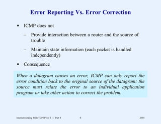Error Reporting Vs. Error Correction

d ICMP does not
       –      Provide interaction between a router and the source of
              trouble
       –      Maintain state information (each packet is handled
              independently)
d Consequence

When a datagram causes an error, ICMP can only report the
error condition back to the original source of the datagram; the
source must relate the error to an individual application
program or take other action to correct the problem.




Internetworking With TCP/IP vol 1 -- Part 8   6                        2005
 