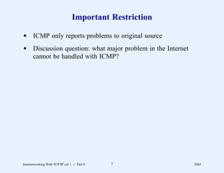 Important Restriction

d ICMP only reports problems to original source
d Discussion question: what major problem in the Internet
  cannot be handled with ICMP?




Internetworking With TCP/IP vol 1 -- Part 8   7             2005
 