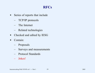 RFCs

d Series of reports that include
       –      TCP/IP protocols
       –      The Internet
       –      Related technologies
d Checked and edited by IESG
d Contain:
       –      Proposals
       –      Surveys and measurements
       –      Protocol Standards
       –      Jokes!


Internetworking With TCP/IP vol 1 -- Part 1    19    2005
 