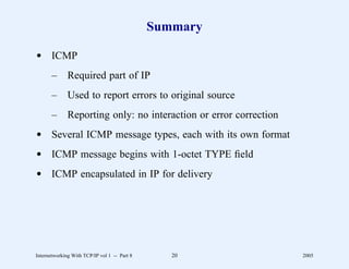 Summary

d ICMP
       –      Required part of IP
       –      Used to report errors to original source
       –      Reporting only: no interaction or error correction
d Several ICMP message types, each with its own format
d ICMP message begins with 1-octet TYPE ﬁeld
d ICMP encapsulated in IP for delivery




Internetworking With TCP/IP vol 1 -- Part 8      20                2005
 