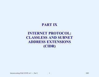 PART IX

                          INTERNET PROTOCOL:
                         CLASSLESS AND SUBNET
                          ADDRESS EXTENSIONS
                                (CIDR)




Internetworking With TCP/IP vol 1 -- Part 9      1      2005
 