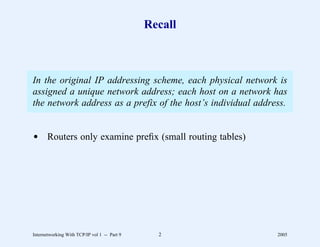 Recall



In the original IP addressing scheme, each physical network is
assigned a unique network address; each host on a network has
the network address as a prefix of the host’s individual address.


d Routers only examine preﬁx (small routing tables)




Internetworking With TCP/IP vol 1 -- Part 9     2             2005
 