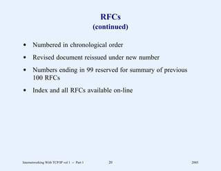 RFCs
                                              (continued)

d Numbered in chronological order
d Revised document reissued under new number
d Numbers ending in 99 reserved for summary of previous
  100 RFCs
d Index and all RFCs available on-line




Internetworking With TCP/IP vol 1 -- Part 1       20        2005
 