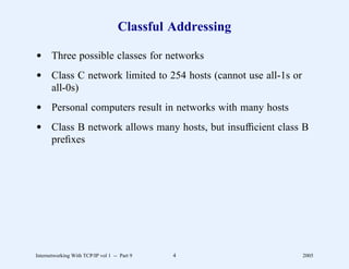 Classful Addressing

d Three possible classes for networks
d Class C network limited to 254 hosts (cannot use all-1s or
  all-0s)
d Personal computers result in networks with many hosts
d Class B network allows many hosts, but insufﬁcient class B
  preﬁxes




Internetworking With TCP/IP vol 1 -- Part 9   4                2005
 