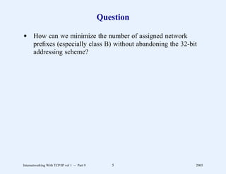 Question

d How can we minimize the number of assigned network
  preﬁxes (especially class B) without abandoning the 32-bit
  addressing scheme?




Internetworking With TCP/IP vol 1 -- Part 9      5         2005
 