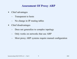 Assessment Of Proxy ARP

d Chief advantages
       –      Transparent to hosts
       –      No change in IP routing tables
d Chief disadvantages
       –      Does not generalize to complex topology
       –      Only works on networks that use ARP
       –      Most proxy ARP systems require manual conﬁguration




Internetworking With TCP/IP vol 1 -- Part 9   9                2005
 