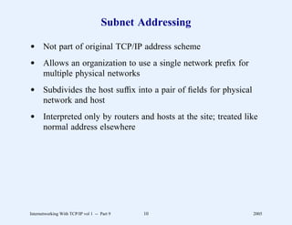 Subnet Addressing

d Not part of original TCP/IP address scheme
d Allows an organization to use a single network preﬁx for
  multiple physical networks
d Subdivides the host sufﬁx into a pair of ﬁelds for physical
  network and host
d Interpreted only by routers and hosts at the site; treated like
  normal address elsewhere




Internetworking With TCP/IP vol 1 -- Part 9   10                2005
 