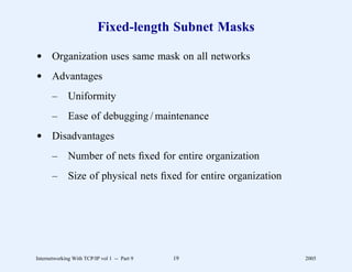 Fixed-length Subnet Masks

d Organization uses same mask on all networks
d Advantages
       –      Uniformity
       –      Ease of debugging / maintenance
d Disadvantages
       –      Number of nets ﬁxed for entire organization
       –      Size of physical nets ﬁxed for entire organization




Internetworking With TCP/IP vol 1 -- Part 9   19                   2005
 