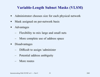 Variable-Length Subnet Masks (VLSM)

d Administrator chooses size for each physical network
d Mask assigned on per-network basis
d Advantages
       –      Flexibility to mix large and small nets
       –      More complete use of address space
d Disadvantages
       –      Difﬁcult to assign / administer
       –      Potential address ambiguity
       –      More routes


Internetworking With TCP/IP vol 1 -- Part 9   21         2005
 