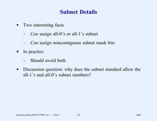 Subnet Details

d Two interesting facts
       –      Can assign all-0’s or all-1’s subnet
       –      Can assign noncontiguous subnet mask bits
d In practice
       –      Should avoid both
d Discussion question: why does the subnet standard allow the
  all-1’s and all-0’s subnet numbers?




Internetworking With TCP/IP vol 1 -- Part 9         23         2005
 