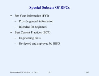 Special Subsets Of RFCs

d For Your Information (FYI)
       –      Provide general information
       –      Intended for beginners
d Best Current Practices (BCP)
       –      Engineering hints
       –      Reviewed and approved by IESG




Internetworking With TCP/IP vol 1 -- Part 1   22        2005
 