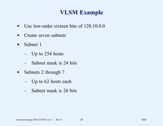 VLSM Example

d Use low-order sixteen bits of 128.10.0.0
d Create seven subnets
d Subnet 1
       –      Up to 254 hosts
       –      Subnet mask is 24 bits
d Subnets 2 through 7
       –      Up to 62 hosts each
       –      Subnet mask is 26 bits




Internetworking With TCP/IP vol 1 -- Part 9   24        2005
 